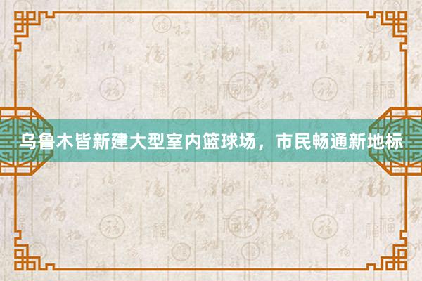 乌鲁木皆新建大型室内篮球场，市民畅通新地标